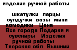 изделие ручной работы : шкатулки, ларцы, сундучки, вазы, мини комодики › Цена ­ 500 - Все города Подарки и сувениры » Изделия ручной работы   . Тверская обл.,Вышний Волочек г.